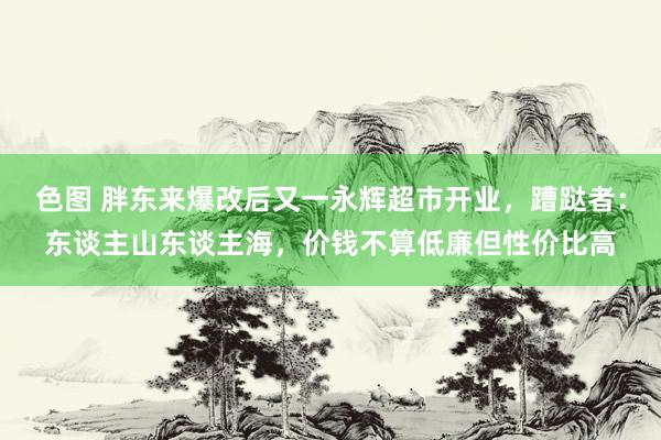 色图 胖东来爆改后又一永辉超市开业，蹧跶者：东谈主山东谈主海，价钱不算低廉但性价比高