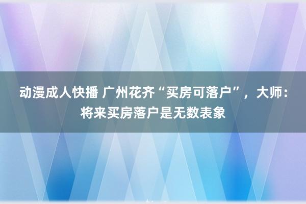 动漫成人快播 广州花齐“买房可落户”，大师：将来买房落户是无数表象