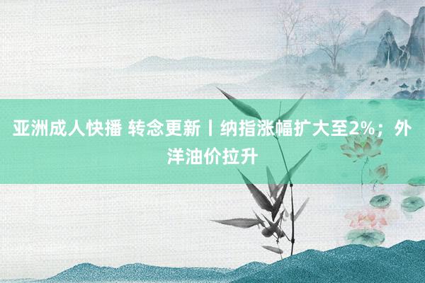 亚洲成人快播 转念更新丨纳指涨幅扩大至2%；外洋油价拉升