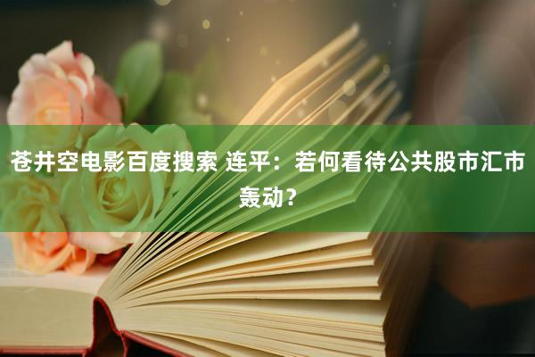 苍井空电影百度搜索 连平：若何看待公共股市汇市轰动？