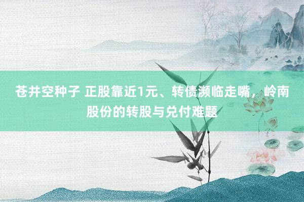 苍井空种子 正股靠近1元、转债濒临走嘴，岭南股份的转股与兑付难题