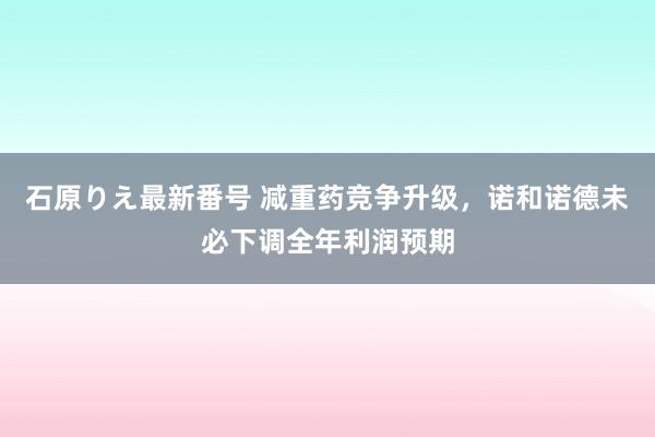 石原りえ最新番号 减重药竞争升级，诺和诺德未必下调全年利润预期