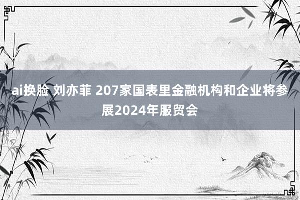 ai换脸 刘亦菲 207家国表里金融机构和企业将参展2024年服贸会