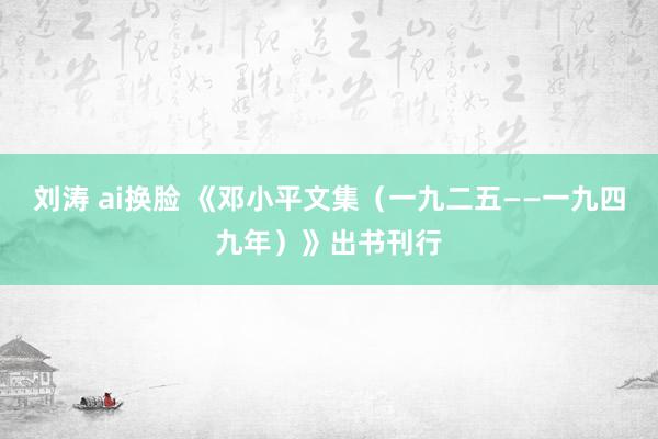 刘涛 ai换脸 《邓小平文集（一九二五——一九四九年）》出书刊行