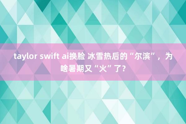 taylor swift ai换脸 冰雪热后的“尔滨”，为啥暑期又“火”了？