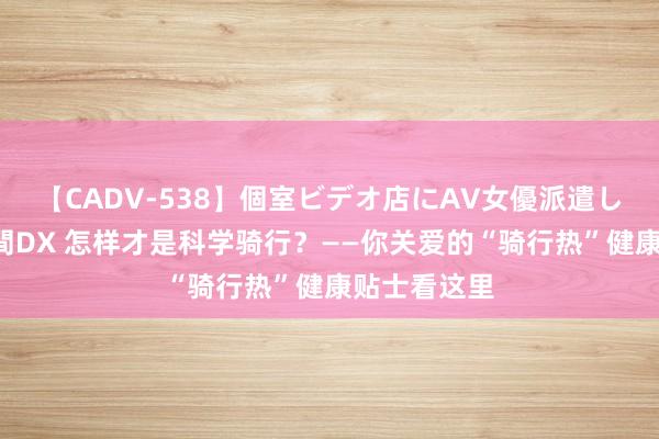 【CADV-538】個室ビデオ店にAV女優派遣します。8時間DX 怎样才是科学骑行？——你关爱的“骑行热”健康贴士看这里