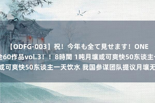 【ODFG-003】祝！今年も全て見せます！ONEDAFULL1年の軌跡全60作品vol.3！！8時間 1吨月壤或可爽快50东谈主一天饮水 我国参谋团队提议月壤无数产水依次