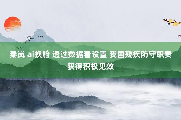 秦岚 ai换脸 透过数据看设置 我国残疾防守职责获得积极见效