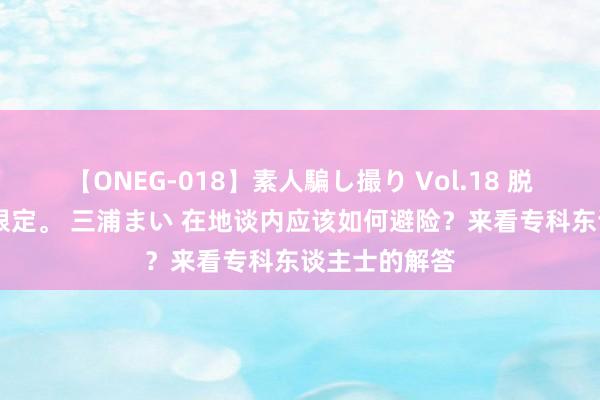 【ONEG-018】素人騙し撮り Vol.18 脱がし屋 美人限定。 三浦まい 在地谈内应该如何避险？来看专科东谈主士的解答