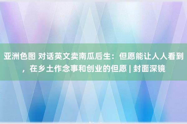 亚洲色图 对话英文卖南瓜后生：但愿能让人人看到，在乡土作念事和创业的但愿 | 封面深镜