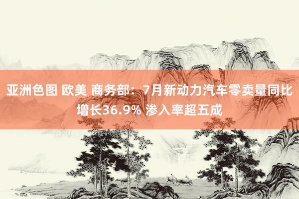 亚洲色图 欧美 商务部：7月新动力汽车零卖量同比增长36.9% 渗入率超五成