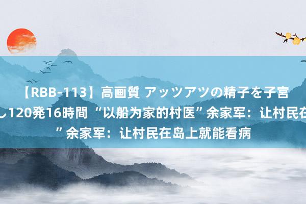 【RBB-113】高画質 アッツアツの精子を子宮に孕ませ中出し120発16時間 “以船为家的村医”余家军：让村民在岛上就能看病