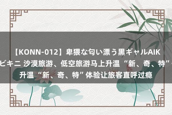 【KONN-012】卑猥な匂い漂う黒ギャルAIKAの中出しグイ込みビキニ 沙漠旅游、低空旅游马上升温 “新、奇、特”体验让旅客直呼过瘾