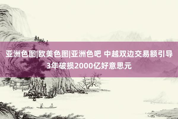 亚洲色图|欧美色图|亚洲色吧 中越双边交易额引导3年破损2000亿好意思元