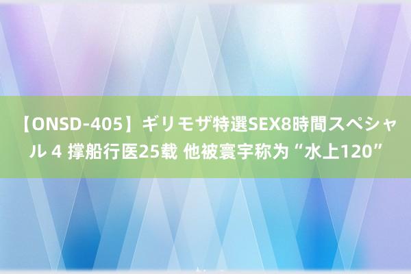 【ONSD-405】ギリモザ特選SEX8時間スペシャル 4 撑船行医25载 他被寰宇称为“水上120”