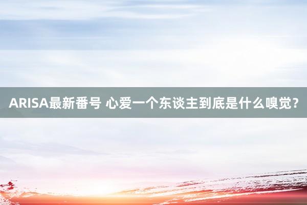 ARISA最新番号 心爱一个东谈主到底是什么嗅觉？