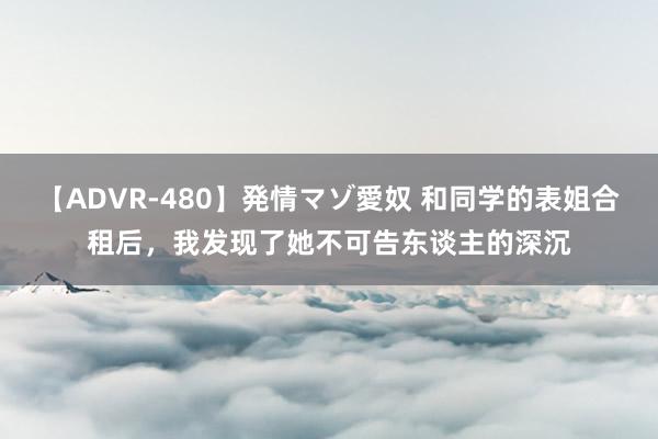 【ADVR-480】発情マゾ愛奴 和同学的表姐合租后，我发现了她不可告东谈主的深沉