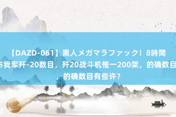 【DAZD-061】黒人メガマラファック！8時間 日本公布我军歼-20数目，歼20战斗机惟一200架，的确数目有些许？