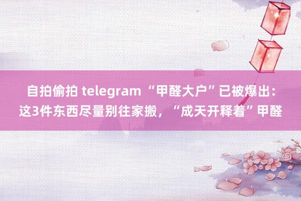 自拍偷拍 telegram “甲醛大户”已被爆出：这3件东西尽量别往家搬，“成天开释着”甲醛