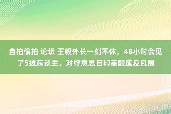 自拍偷拍 论坛 王毅外长一刻不休，48小时会见了5拨东谈主，对好意思日印菲酿成反包围