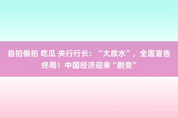 自拍偷拍 吃瓜 央行行长：“大放水”，全面宣告终局！中国经济迎来“剧变”