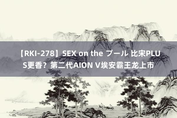 【RKI-278】SEX on the プール 比宋PLUS更香？第二代AION V埃安霸王龙上市