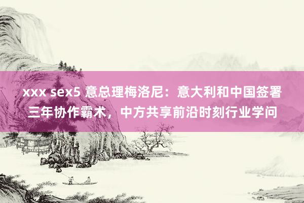 xxx sex5 意总理梅洛尼：意大利和中国签署三年协作霸术，中方共享前沿时刻行业学问