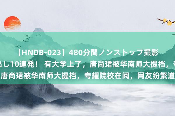 【HNDB-023】480分間ノンストップ撮影 ノーカット編集で本物中出し10連発！ 有大学上了，唐尚珺被华南师大提档，夸耀院校在阅，网友纷繁道喜