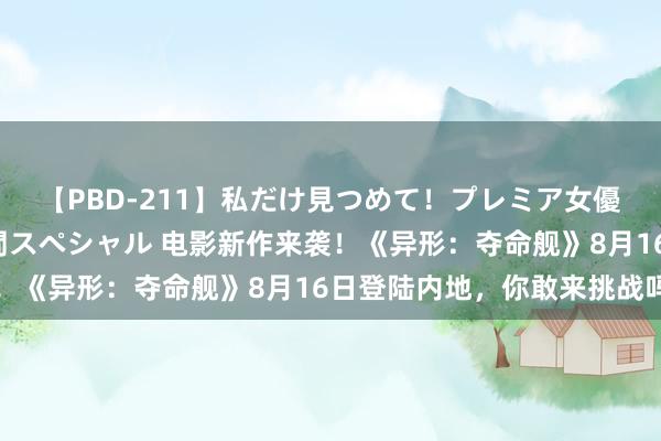 【PBD-211】私だけ見つめて！プレミア女優と主観でセックス8時間スペシャル 电影新作来袭！《异形：夺命舰》8月16日登陆内地，你敢来挑战吗