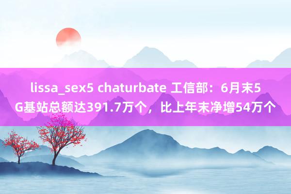 lissa_sex5 chaturbate 工信部：6月末5G基站总额达391.7万个，比上年末净增54万个