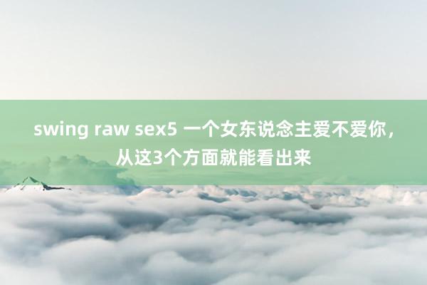 swing raw sex5 一个女东说念主爱不爱你，从这3个方面就能看出来