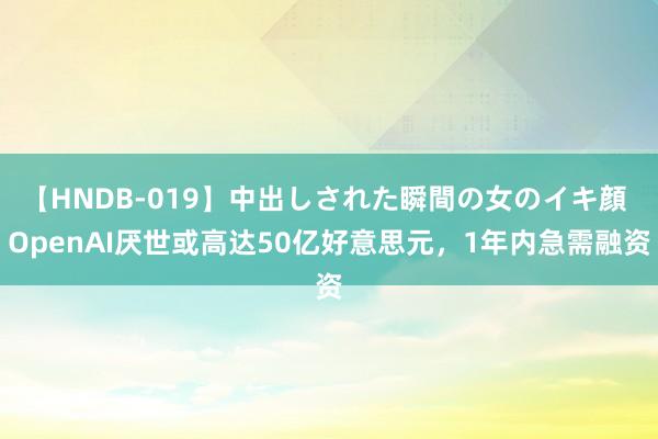 【HNDB-019】中出しされた瞬間の女のイキ顔 OpenAI厌世或高达50亿好意思元，1年内急需融资