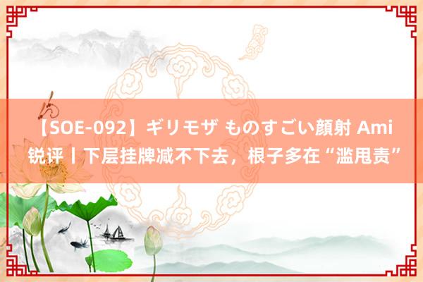 【SOE-092】ギリモザ ものすごい顔射 Ami 锐评丨下层挂牌减不下去，根子多在“滥甩责”