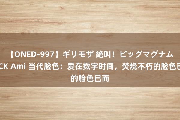 【ONED-997】ギリモザ 絶叫！ビッグマグナムFUCK Ami 当代脸色：爱在数字时间，焚烧不朽的脸色已而