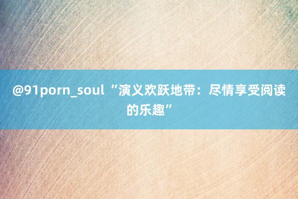 @91porn_soul “演义欢跃地带：尽情享受阅读的乐趣”