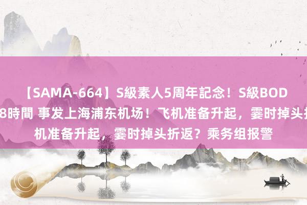 【SAMA-664】S級素人5周年記念！S級BODY中出しBEST30 8時間 事发上海浦东机场！飞机准备升起，霎时掉头折返？乘务组报警