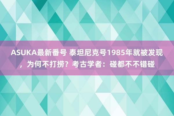 ASUKA最新番号 泰坦尼克号1985年就被发现，为何不打捞？考古学者：碰都不不错碰