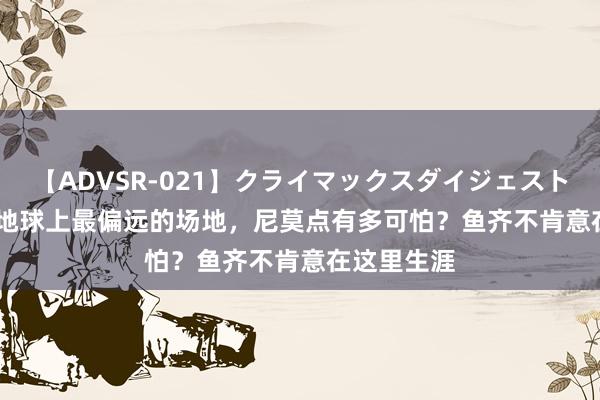 【ADVSR-021】クライマックスダイジェスト 姦鬼 ’10 地球上最偏远的场地，尼莫点有多可怕？鱼齐不肯意在这里生涯