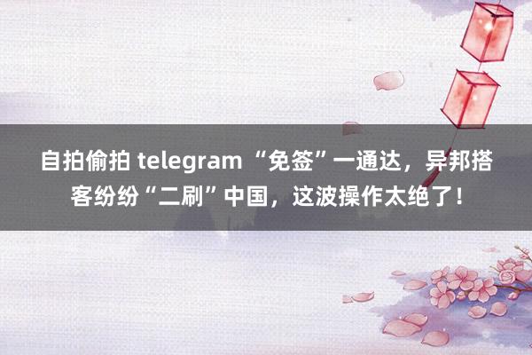 自拍偷拍 telegram “免签”一通达，异邦搭客纷纷“二刷”中国，这波操作太绝了！