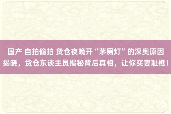 国产 自拍偷拍 货仓夜晚开“茅厕灯”的深奥原因揭晓，货仓东谈主员揭秘背后真相，让你买妻耻樵！