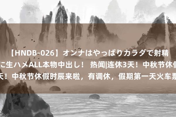 【HNDB-026】オンナはやっぱりカラダで射精する 厳選美巨乳ボディに生ハメALL本物中出し！ 热闻|连休3天！中秋节休假时辰来啦，有调休，假期第一天火车票9月1日开售