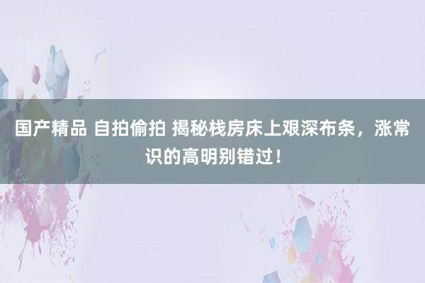 国产精品 自拍偷拍 揭秘栈房床上艰深布条，涨常识的高明别错过！