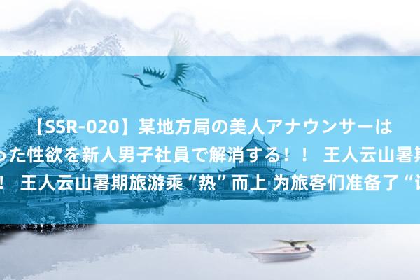 【SSR-020】某地方局の美人アナウンサーは忙し過ぎて溜まりまくった性欲を新人男子社員で解消する！！ 王人云山暑期旅游乘“热”而上 为旅客们准备了“诗和远处”