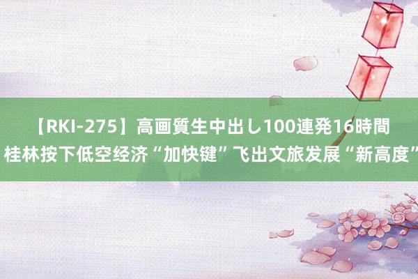 【RKI-275】高画質生中出し100連発16時間 桂林按下低空经济“加快键”飞出文旅发展“新高度”