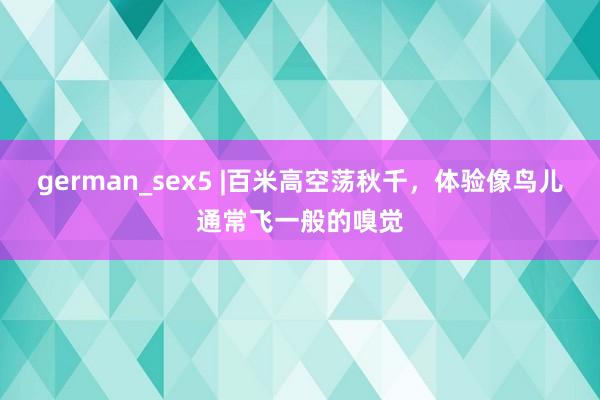 german_sex5 |百米高空荡秋千，体验像鸟儿通常飞一般的嗅觉