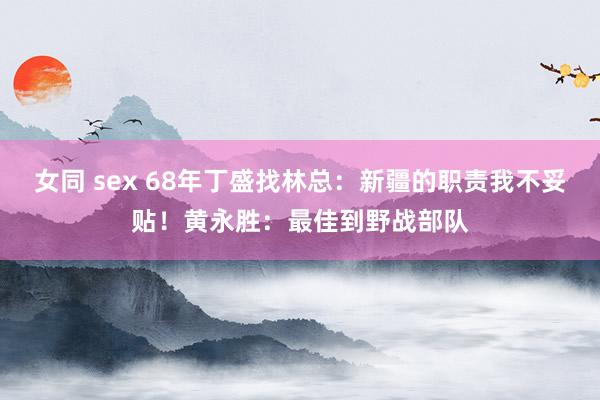 女同 sex 68年丁盛找林总：新疆的职责我不妥贴！黄永胜：最佳到野战部队