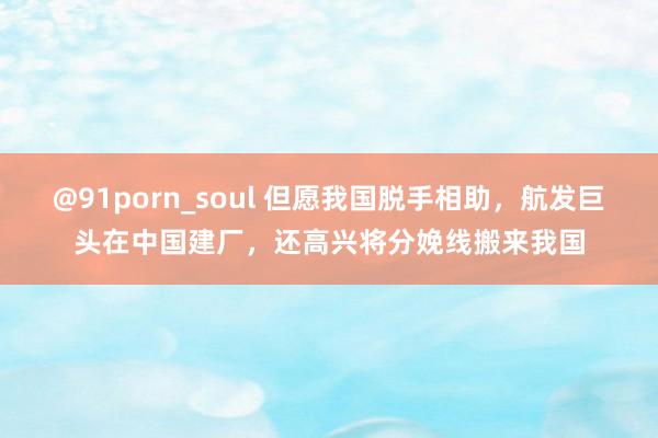 @91porn_soul 但愿我国脱手相助，航发巨头在中国建厂，还高兴将分娩线搬来我国