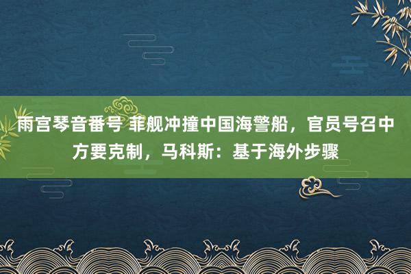 雨宫琴音番号 菲舰冲撞中国海警船，官员号召中方要克制，马科斯：基于海外步骤