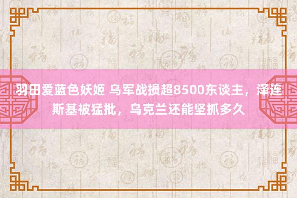 羽田爱蓝色妖姬 乌军战损超8500东谈主，泽连斯基被猛批，乌克兰还能坚抓多久