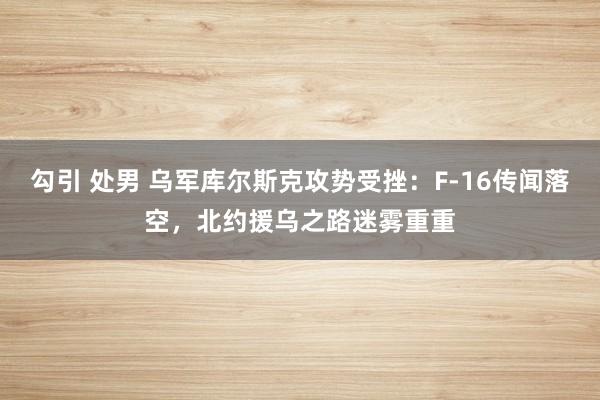 勾引 处男 乌军库尔斯克攻势受挫：F-16传闻落空，北约援乌之路迷雾重重